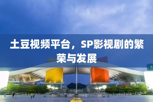 土豆视频平台，SP影视剧的繁荣与发展