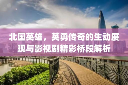 北国英雄，英勇传奇的生动展现与影视剧精彩桥段解析