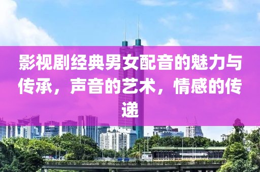 影视剧经典男女配音的魅力与传承，声音的艺术，情感的传递