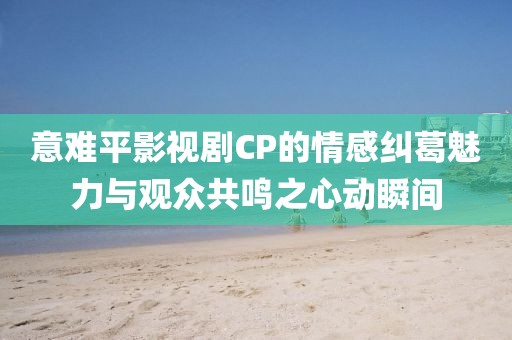 意难平影视剧CP的情感纠葛魅力与观众共鸣之心动瞬间