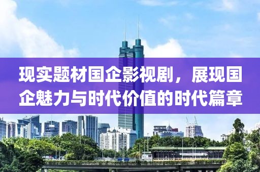 现实题材国企影视剧，展现国企魅力与时代价值的时代篇章