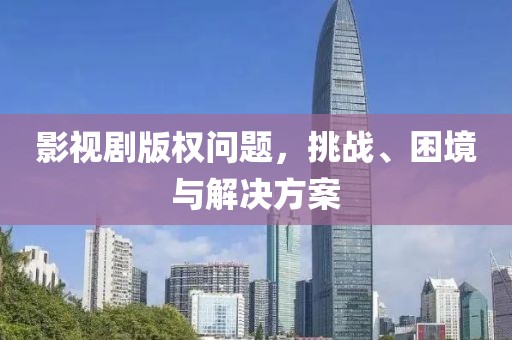 影视剧版权问题，挑战、困境与解决方案