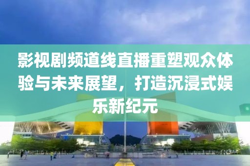 影视剧频道线直播重塑观众体验与未来展望，打造沉浸式娱乐新纪元