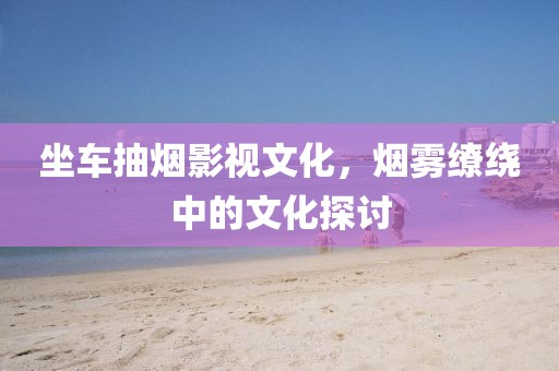 坐车抽烟影视文化，烟雾缭绕中的文化探讨