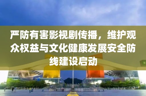 严防有害影视剧传播，维护观众权益与文化健康发展安全防线建设启动