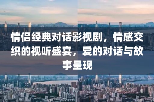 情侣经典对话影视剧，情感交织的视听盛宴，爱的对话与故事呈现