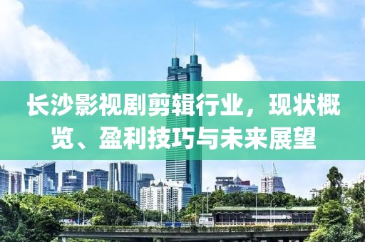 长沙影视剧剪辑行业，现状概览、盈利技巧与未来展望