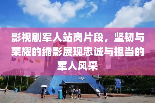 影视剧军人站岗片段，坚韧与荣耀的缩影展现忠诚与担当的军人风采