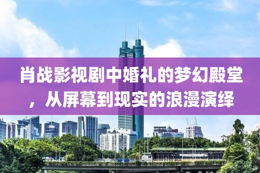 肖战影视剧中婚礼的梦幻殿堂，从屏幕到现实的浪漫演绎