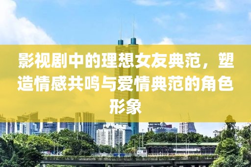 影视剧中的理想女友典范，塑造情感共鸣与爱情典范的角色形象