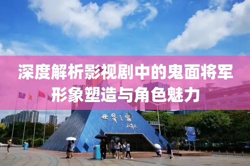 深度解析影视剧中的鬼面将军形象塑造与角色魅力