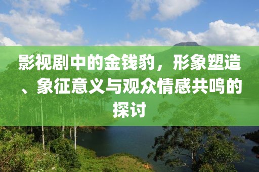 影视剧中的金钱豹，形象塑造、象征意义与观众情感共鸣的探讨