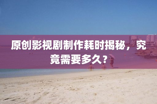 原创影视剧制作耗时揭秘，究竟需要多久？