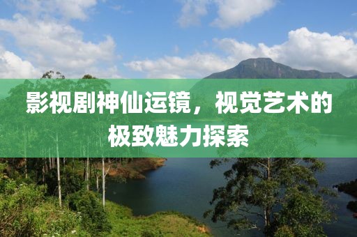 影视剧神仙运镜，视觉艺术的极致魅力探索