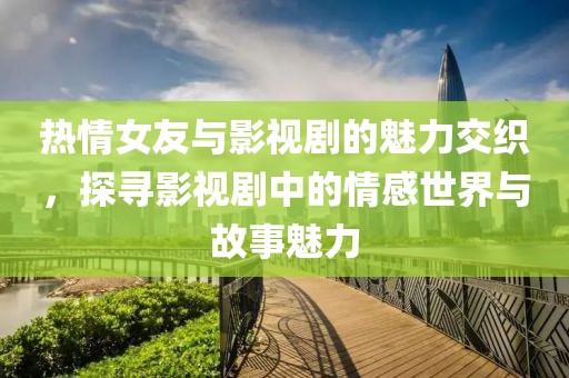 热情女友与影视剧的魅力交织，探寻影视剧中的情感世界与故事魅力