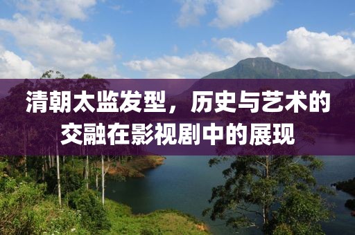 清朝太监发型，历史与艺术的交融在影视剧中的展现