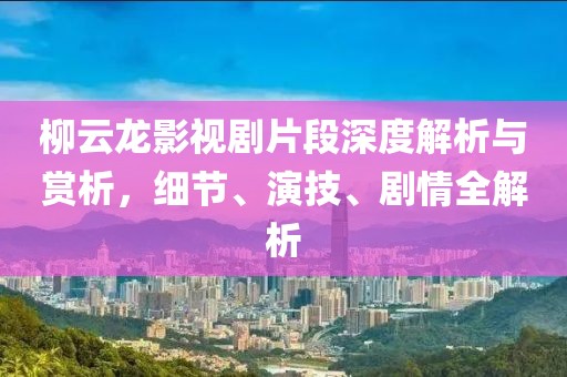 柳云龙影视剧片段深度解析与赏析，细节、演技、剧情全解析