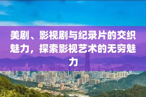 美剧、影视剧与纪录片的交织魅力，探索影视艺术的无穷魅力