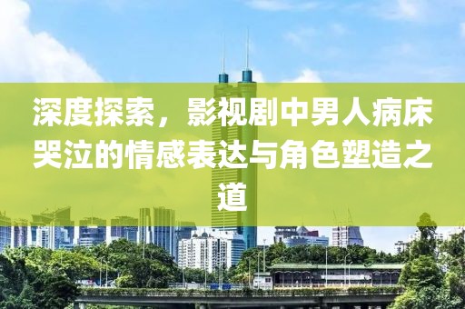 深度探索，影视剧中男人病床哭泣的情感表达与角色塑造之道