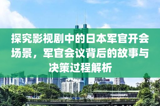 探究影视剧中的日本军官开会场景，军官会议背后的故事与决策过程解析