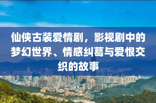 仙侠古装爱情剧，影视剧中的梦幻世界、情感纠葛与爱恨交织的故事