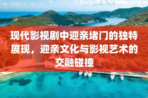 现代影视剧中迎亲堵门的独特展现，迎亲文化与影视艺术的交融碰撞