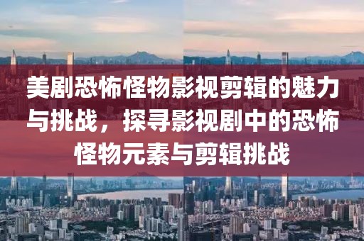 美剧恐怖怪物影视剪辑的魅力与挑战，探寻影视剧中的恐怖怪物元素与剪辑挑战