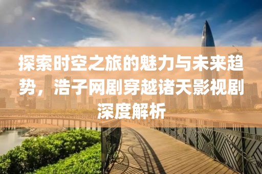 探索时空之旅的魅力与未来趋势，浩子网剧穿越诸天影视剧深度解析