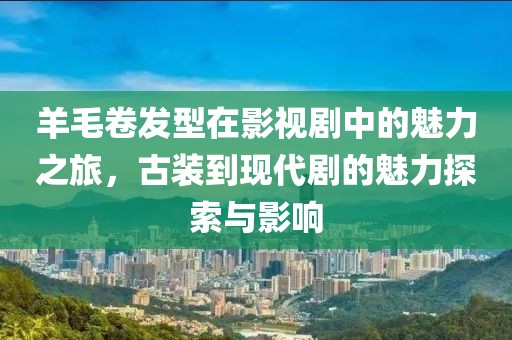 羊毛卷发型在影视剧中的魅力之旅，古装到现代剧的魅力探索与影响