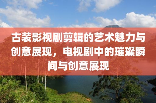 古装影视剧剪辑的艺术魅力与创意展现，电视剧中的璀璨瞬间与创意展现