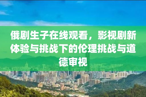 俄剧生子在线观看，影视剧新体验与挑战下的伦理挑战与道德审视