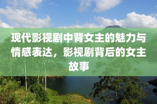 现代影视剧中背女主的魅力与情感表达，影视剧背后的女主故事