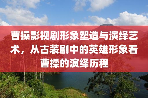 曹操影视剧形象塑造与演绎艺术，从古装剧中的英雄形象看曹操的演绎历程