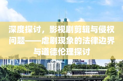 深度探讨，影视剧剪辑与侵权问题——虐剧现象的法律边界与道德伦理探讨