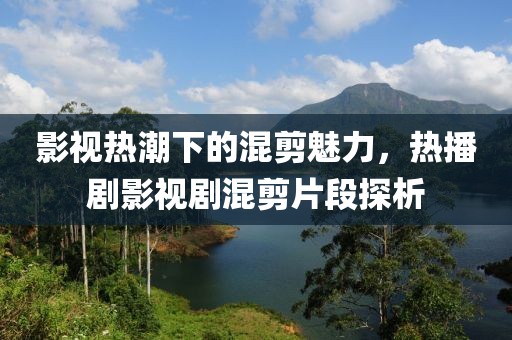 影视热潮下的混剪魅力，热播剧影视剧混剪片段探析