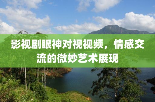 影视剧眼神对视视频，情感交流的微妙艺术展现