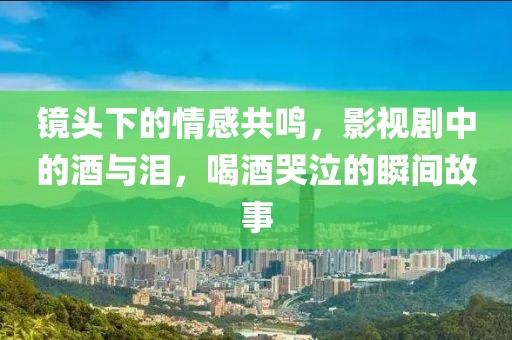 镜头下的情感共鸣，影视剧中的酒与泪，喝酒哭泣的瞬间故事