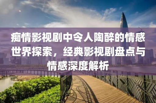 痴情影视剧中令人陶醉的情感世界探索，经典影视剧盘点与情感深度解析