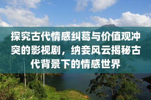 探究古代情感纠葛与价值观冲突的影视剧，纳妾风云揭秘古代背景下的情感世界