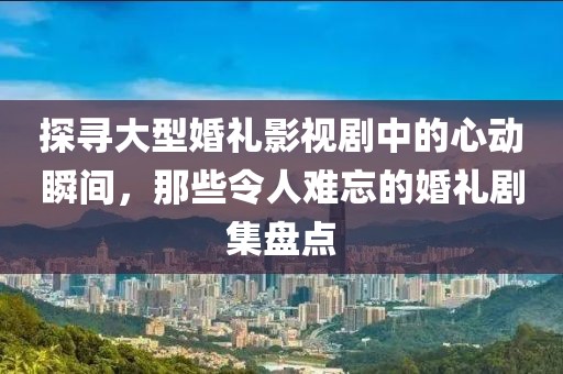 探寻大型婚礼影视剧中的心动瞬间，那些令人难忘的婚礼剧集盘点