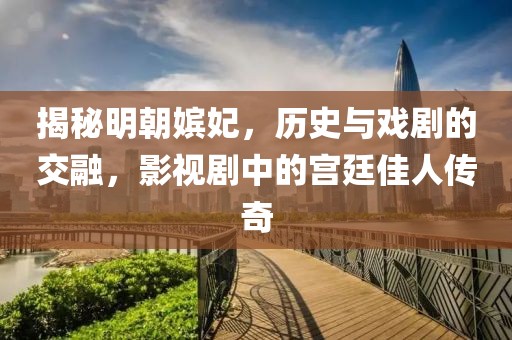 揭秘明朝嫔妃，历史与戏剧的交融，影视剧中的宫廷佳人传奇