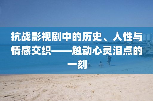 抗战影视剧中的历史、人性与情感交织——触动心灵泪点的一刻