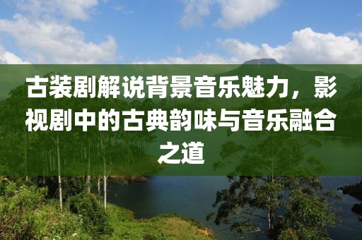 古装剧解说背景音乐魅力，影视剧中的古典韵味与音乐融合之道