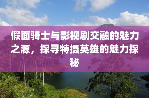 假面骑士与影视剧交融的魅力之源，探寻特摄英雄的魅力探秘