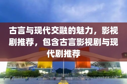 古言与现代交融的魅力，影视剧推荐，包含古言影视剧与现代剧推荐