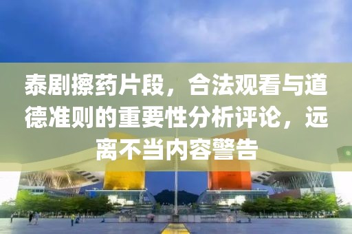 泰剧擦药片段，合法观看与道德准则的重要性分析评论，远离不当内容警告