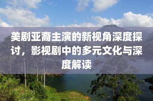 美剧亚裔主演的新视角深度探讨，影视剧中的多元文化与深度解读