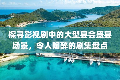 探寻影视剧中的大型宴会盛宴场景，令人陶醉的剧集盘点