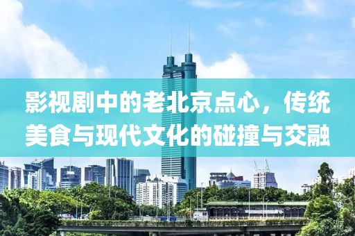 影视剧中的老北京点心，传统美食与现代文化的碰撞与交融