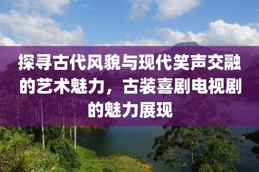 探寻古代风貌与现代笑声交融的艺术魅力，古装喜剧电视剧的魅力展现